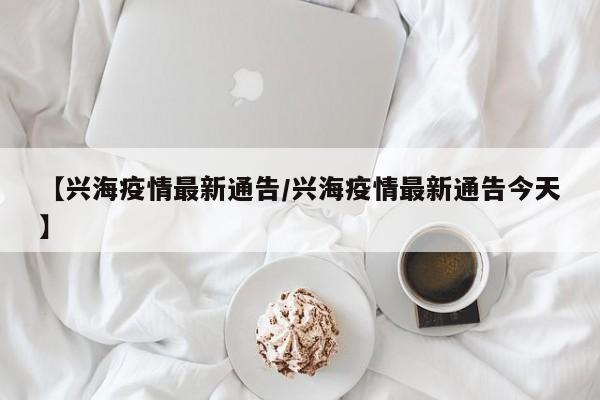 【兴海疫情最新通告/兴海疫情最新通告今天】