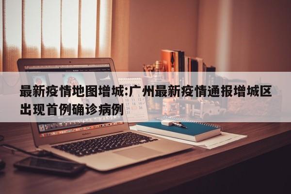 最新疫情地图增城:广州最新疫情通报增城区出现首例确诊病例