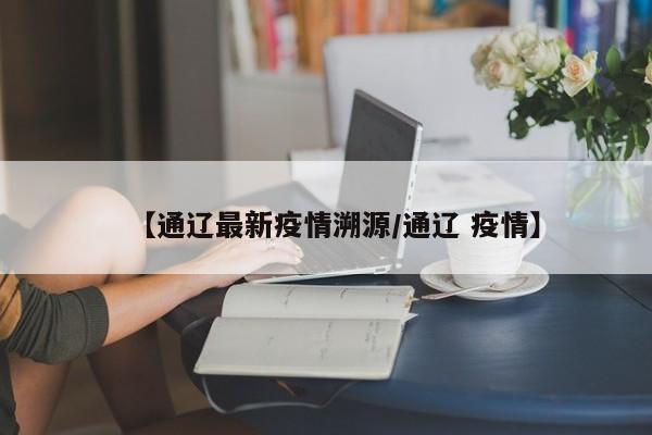 【通辽最新疫情溯源/通辽 疫情】