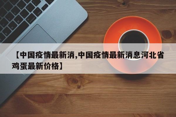 【中国疫情最新消,中国疫情最新消息河北省鸡蛋最新价格】