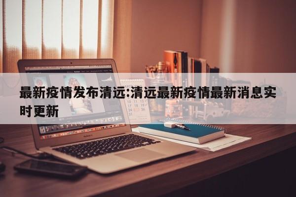 最新疫情发布清远:清远最新疫情最新消息实时更新