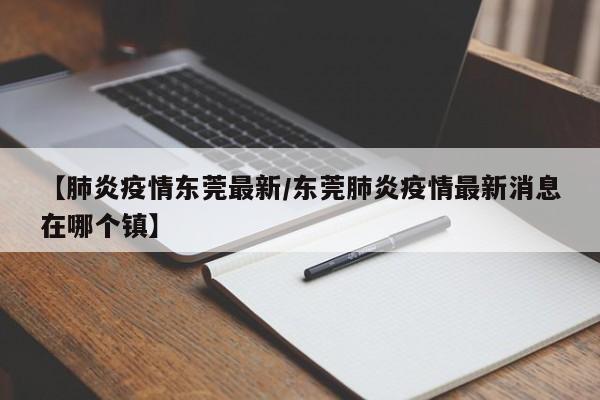【肺炎疫情东莞最新/东莞肺炎疫情最新消息在哪个镇】